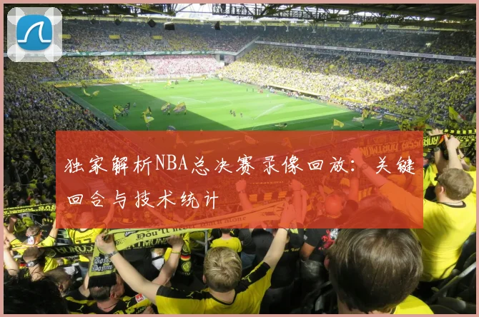 独家解析NBA总决赛录像回放：关键回合与技术统计